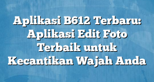 Aplikasi B612 Terbaru: Aplikasi Edit Foto Terbaik untuk Kecantikan Wajah Anda