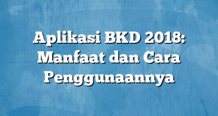 Aplikasi BKD 2018: Manfaat dan Cara Penggunaannya