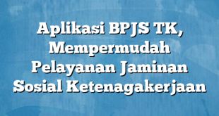 Aplikasi BPJS TK, Mempermudah Pelayanan Jaminan Sosial Ketenagakerjaan