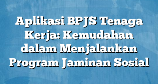 Aplikasi BPJS Tenaga Kerja: Kemudahan dalam Menjalankan Program Jaminan Sosial