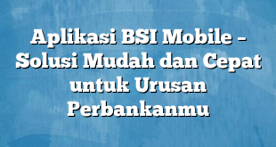 Aplikasi BSI Mobile – Solusi Mudah dan Cepat untuk Urusan Perbankanmu