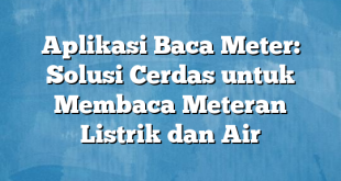 Aplikasi Baca Meter: Solusi Cerdas untuk Membaca Meteran Listrik dan Air