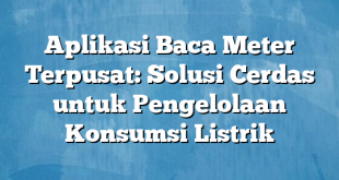 Aplikasi Baca Meter Terpusat: Solusi Cerdas untuk Pengelolaan Konsumsi Listrik