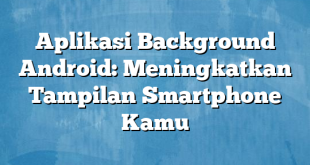 Aplikasi Background Android: Meningkatkan Tampilan Smartphone Kamu