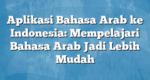 Aplikasi Bahasa Arab ke Indonesia: Mempelajari Bahasa Arab Jadi Lebih Mudah