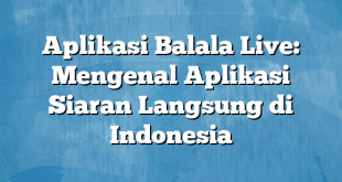 Aplikasi Balala Live: Mengenal Aplikasi Siaran Langsung di Indonesia