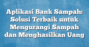 Aplikasi Bank Sampah: Solusi Terbaik untuk Mengurangi Sampah dan Menghasilkan Uang