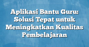 Aplikasi Bantu Guru: Solusi Tepat untuk Meningkatkan Kualitas Pembelajaran