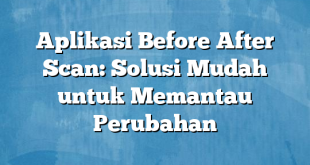 Aplikasi Before After Scan: Solusi Mudah untuk Memantau Perubahan