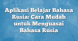 Aplikasi Belajar Bahasa Rusia: Cara Mudah untuk Menguasai Bahasa Rusia