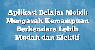 Aplikasi Belajar Mobil: Mengasah Kemampuan Berkendara Lebih Mudah dan Efektif