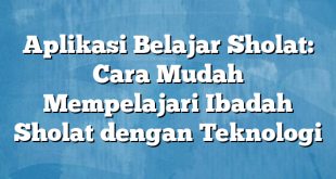 Aplikasi Belajar Sholat: Cara Mudah Mempelajari Ibadah Sholat dengan Teknologi