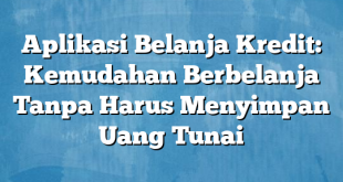 Aplikasi Belanja Kredit: Kemudahan Berbelanja Tanpa Harus Menyimpan Uang Tunai