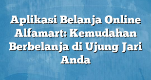 Aplikasi Belanja Online Alfamart: Kemudahan Berbelanja di Ujung Jari Anda