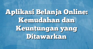 Aplikasi Belanja Online: Kemudahan dan Keuntungan yang Ditawarkan