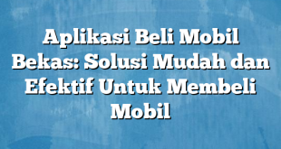 Aplikasi Beli Mobil Bekas: Solusi Mudah dan Efektif Untuk Membeli Mobil