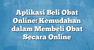 Aplikasi Beli Obat Online: Kemudahan dalam Membeli Obat Secara Online