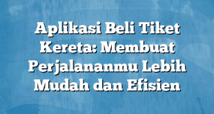 Aplikasi Beli Tiket Kereta: Membuat Perjalananmu Lebih Mudah dan Efisien