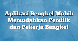 Aplikasi Bengkel Mobil: Memudahkan Pemilik dan Pekerja Bengkel