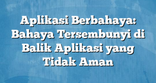 Aplikasi Berbahaya: Bahaya Tersembunyi di Balik Aplikasi yang Tidak Aman