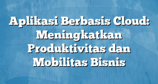 Aplikasi Berbasis Cloud: Meningkatkan Produktivitas dan Mobilitas Bisnis