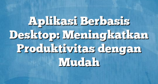 Aplikasi Berbasis Desktop: Meningkatkan Produktivitas dengan Mudah