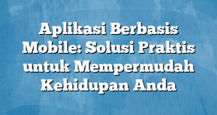 Aplikasi Berbasis Mobile: Solusi Praktis untuk Mempermudah Kehidupan Anda