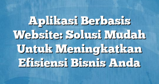 Aplikasi Berbasis Website: Solusi Mudah Untuk Meningkatkan Efisiensi Bisnis Anda