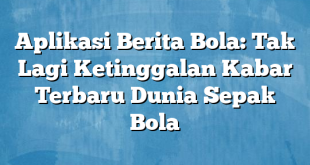 Aplikasi Berita Bola: Tak Lagi Ketinggalan Kabar Terbaru Dunia Sepak Bola