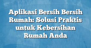 Aplikasi Bersih Bersih Rumah: Solusi Praktis untuk Kebersihan Rumah Anda