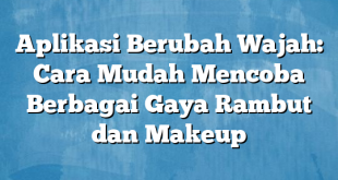 Aplikasi Berubah Wajah: Cara Mudah Mencoba Berbagai Gaya Rambut dan Makeup