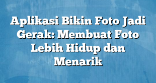 Aplikasi Bikin Foto Jadi Gerak: Membuat Foto Lebih Hidup dan Menarik