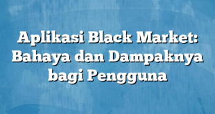 Aplikasi Black Market: Bahaya dan Dampaknya bagi Pengguna