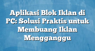 Aplikasi Blok Iklan di PC: Solusi Praktis untuk Membuang Iklan Mengganggu