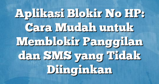 Aplikasi Blokir No HP: Cara Mudah untuk Memblokir Panggilan dan SMS yang Tidak Diinginkan