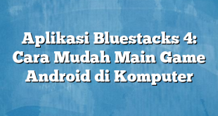 Aplikasi Bluestacks 4: Cara Mudah Main Game Android di Komputer