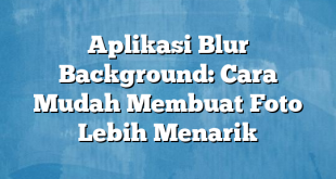 Aplikasi Blur Background: Cara Mudah Membuat Foto Lebih Menarik