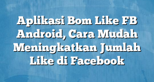 Aplikasi Bom Like FB Android, Cara Mudah Meningkatkan Jumlah Like di Facebook