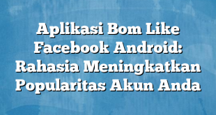 Aplikasi Bom Like Facebook Android: Rahasia Meningkatkan Popularitas Akun Anda