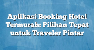 Aplikasi Booking Hotel Termurah: Pilihan Tepat untuk Traveler Pintar