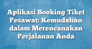 Aplikasi Booking Tiket Pesawat: Kemudahan dalam Merencanakan Perjalanan Anda