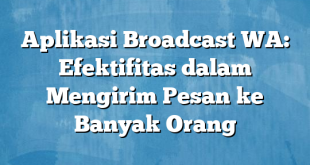 Aplikasi Broadcast WA: Efektifitas dalam Mengirim Pesan ke Banyak Orang