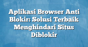 Aplikasi Browser Anti Blokir: Solusi Terbaik Menghindari Situs Diblokir