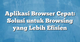 Aplikasi Browser Cepat: Solusi untuk Browsing yang Lebih Efisien