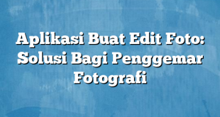 Aplikasi Buat Edit Foto: Solusi Bagi Penggemar Fotografi