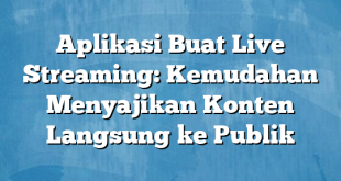 Aplikasi Buat Live Streaming: Kemudahan Menyajikan Konten Langsung ke Publik