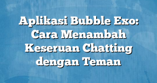 Aplikasi Bubble Exo: Cara Menambah Keseruan Chatting dengan Teman