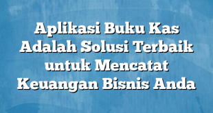 Aplikasi Buku Kas Adalah Solusi Terbaik untuk Mencatat Keuangan Bisnis Anda