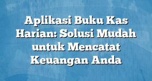 Aplikasi Buku Kas Harian: Solusi Mudah untuk Mencatat Keuangan Anda