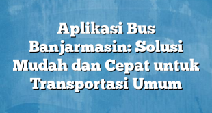 Aplikasi Bus Banjarmasin: Solusi Mudah dan Cepat untuk Transportasi Umum